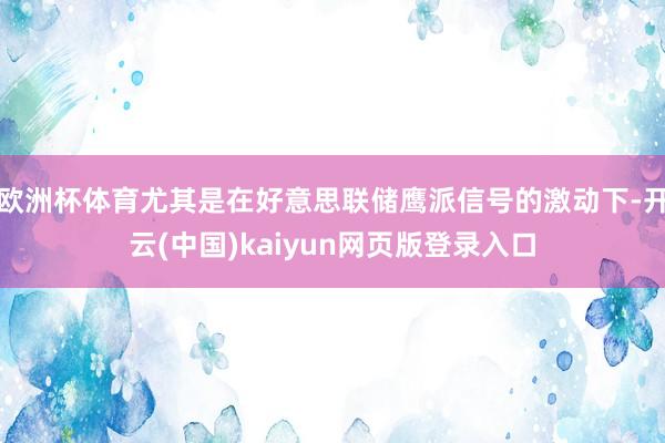 欧洲杯体育尤其是在好意思联储鹰派信号的激动下-开云(中国)kaiyun网页版登录入口