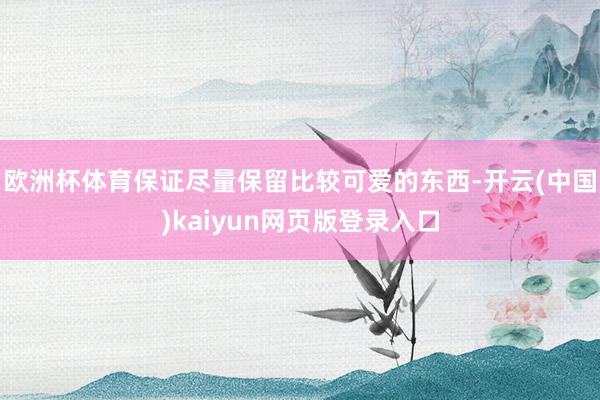 欧洲杯体育保证尽量保留比较可爱的东西-开云(中国)kaiyun网页版登录入口