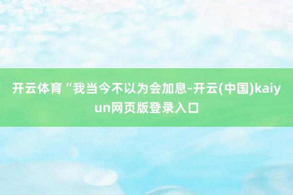 开云体育“我当今不以为会加息-开云(中国)kaiyun网页版登录入口