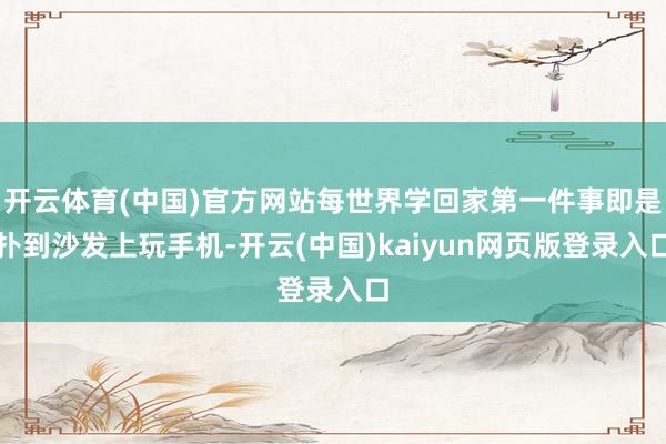 开云体育(中国)官方网站每世界学回家第一件事即是扑到沙发上玩手机-开云(中国)kaiyun网页版登录入口