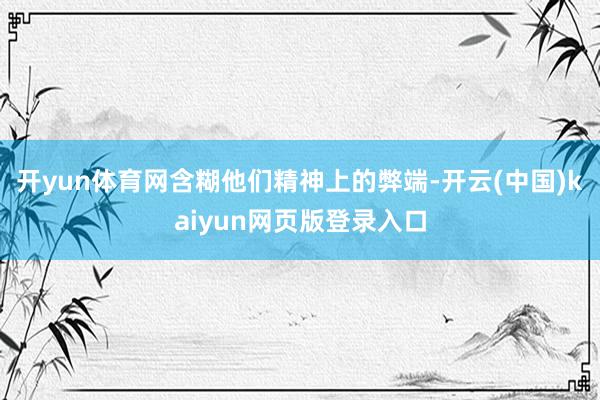 开yun体育网含糊他们精神上的弊端-开云(中国)kaiyun网页版登录入口