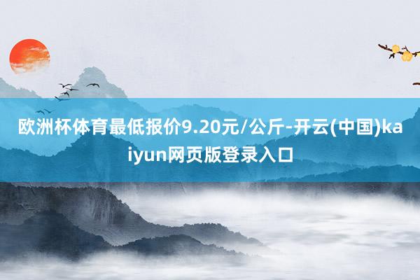 欧洲杯体育最低报价9.20元/公斤-开云(中国)kaiyun网页版登录入口