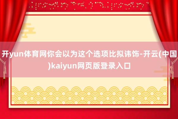 开yun体育网你会以为这个选项比拟讳饰-开云(中国)kaiyun网页版登录入口