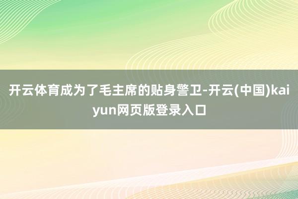 开云体育成为了毛主席的贴身警卫-开云(中国)kaiyun网页版登录入口