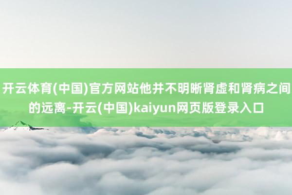 开云体育(中国)官方网站他并不明晰肾虚和肾病之间的远离-开云(中国)kaiyun网页版登录入口