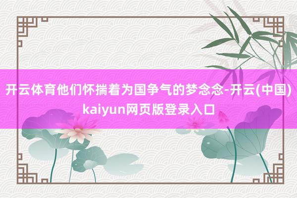 开云体育他们怀揣着为国争气的梦念念-开云(中国)kaiyun网页版登录入口