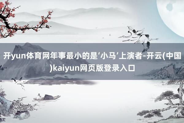 开yun体育网年事最小的是‘小马’上演者-开云(中国)kaiyun网页版登录入口
