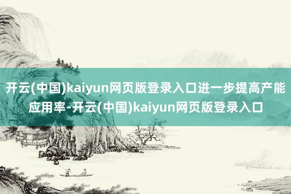 开云(中国)kaiyun网页版登录入口进一步提高产能应用率-开云(中国)kaiyun网页版登录入口