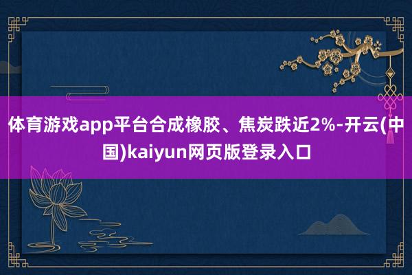 体育游戏app平台合成橡胶、焦炭跌近2%-开云(中国)kaiyun网页版登录入口