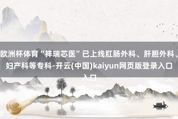 欧洲杯体育“祥瑞芯医”已上线肛肠外科、肝胆外科、妇产科等专科-开云(中国)kaiyun网页版登录入口
