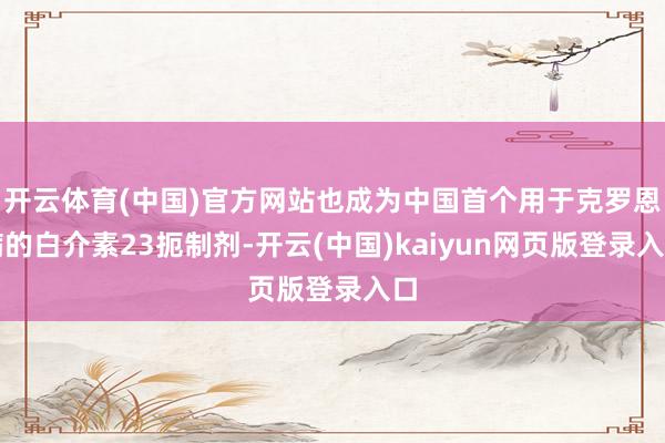 开云体育(中国)官方网站也成为中国首个用于克罗恩病的白介素23扼制剂-开云(中国)kaiyun网页版登录入口