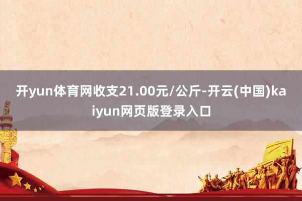 开yun体育网收支21.00元/公斤-开云(中国)kaiyun网页版登录入口