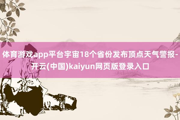 体育游戏app平台宇宙18个省份发布顶点天气警报-开云(中国)kaiyun网页版登录入口