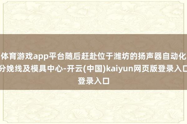 体育游戏app平台随后赶赴位于潍坊的扬声器自动化分娩线及模具中心-开云(中国)kaiyun网页版登录入口