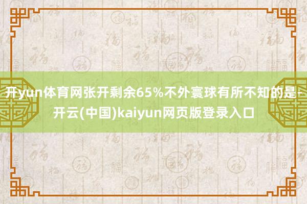 开yun体育网张开剩余65%不外寰球有所不知的是-开云(中国)kaiyun网页版登录入口