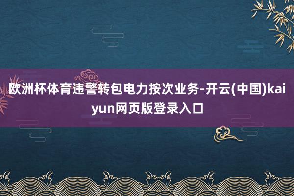 欧洲杯体育违警转包电力按次业务-开云(中国)kaiyun网页版登录入口