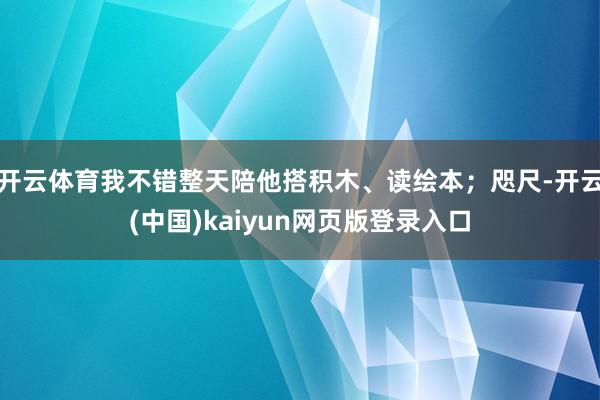 开云体育我不错整天陪他搭积木、读绘本；咫尺-开云(中国)kaiyun网页版登录入口