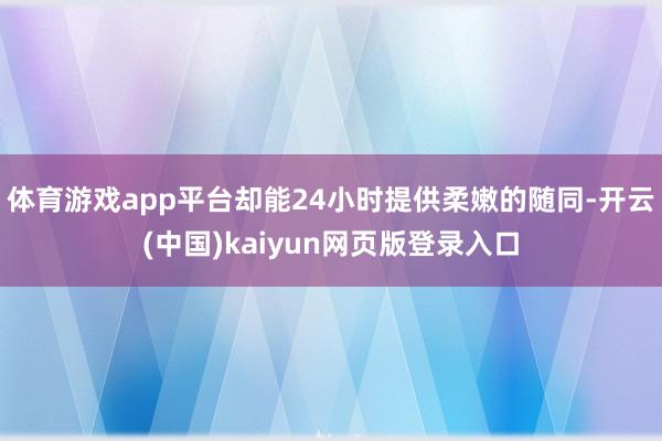 体育游戏app平台却能24小时提供柔嫩的随同-开云(中国)kaiyun网页版登录入口