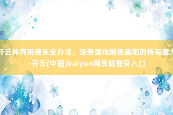 开云体育用镜头全办法、深条理地展现襄阳的特有魔力-开云(中国)kaiyun网页版登录入口