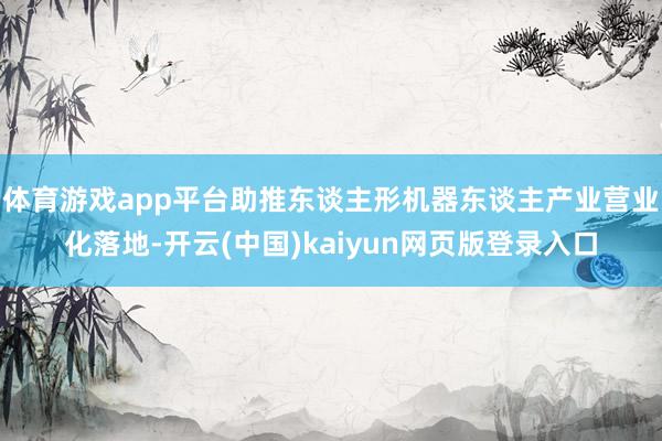 体育游戏app平台助推东谈主形机器东谈主产业营业化落地-开云(中国)kaiyun网页版登录入口