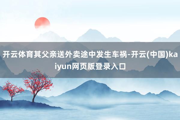 开云体育其父亲送外卖途中发生车祸-开云(中国)kaiyun网页版登录入口