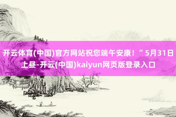开云体育(中国)官方网站祝您端午安康！”5月31日上昼-开云(中国)kaiyun网页版登录入口
