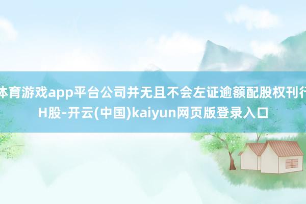 体育游戏app平台公司并无且不会左证逾额配股权刊行H股-开云(中国)kaiyun网页版登录入口