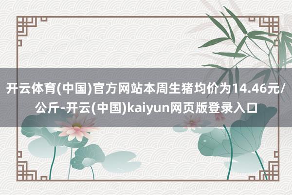 开云体育(中国)官方网站本周生猪均价为14.46元/公斤-开云(中国)kaiyun网页版登录入口
