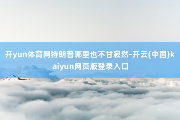 开yun体育网特朗普哪里也不甘寂然-开云(中国)kaiyun网页版登录入口