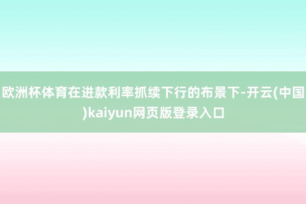 欧洲杯体育在进款利率抓续下行的布景下-开云(中国)kaiyun网页版登录入口