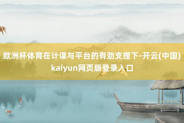 欧洲杯体育在计谋与平台的有劲支捏下-开云(中国)kaiyun网页版登录入口