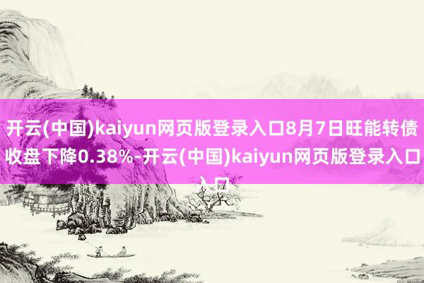 开云(中国)kaiyun网页版登录入口8月7日旺能转债收盘下降0.38%-开云(中国)kaiyun网页版登录入口