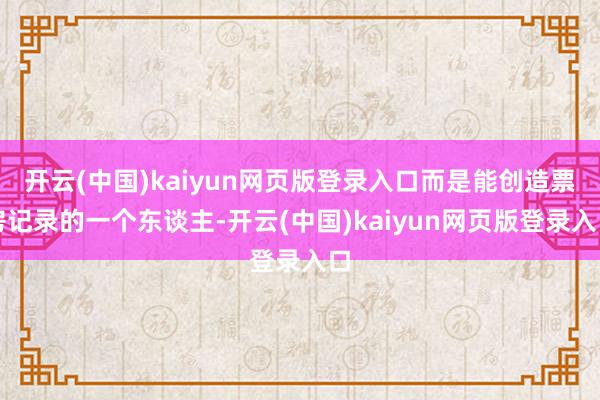 开云(中国)kaiyun网页版登录入口而是能创造票房记录的一个东谈主-开云(中国)kaiyun网页版登录入口