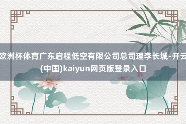 欧洲杯体育广东启程低空有限公司总司理李长城-开云(中国)kaiyun网页版登录入口
