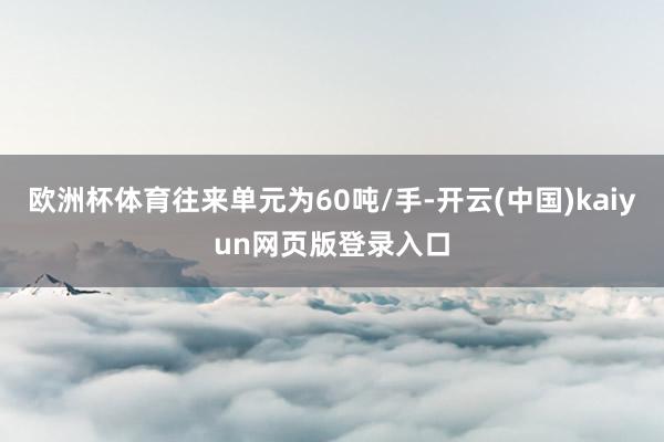 欧洲杯体育往来单元为60吨/手-开云(中国)kaiyun网页版登录入口