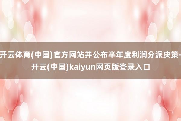 开云体育(中国)官方网站并公布半年度利润分派决策-开云(中国)kaiyun网页版登录入口