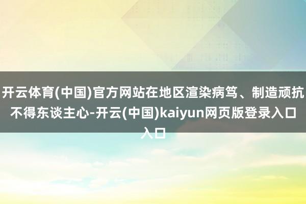 开云体育(中国)官方网站在地区渲染病笃、制造顽抗不得东谈主心-开云(中国)kaiyun网页版登录入口