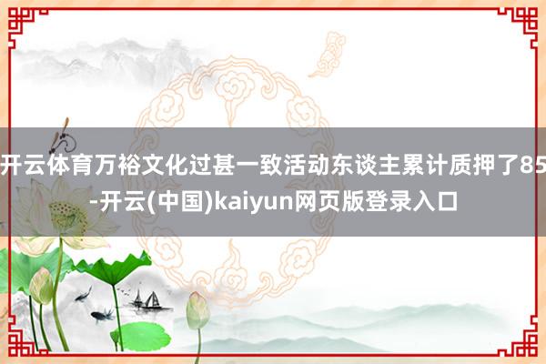 开云体育万裕文化过甚一致活动东谈主累计质押了85-开云(中国)kaiyun网页版登录入口