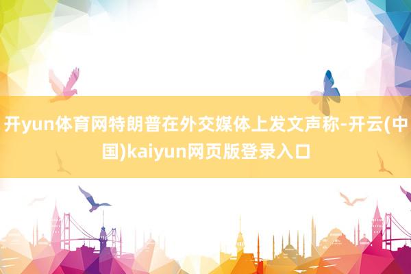 开yun体育网特朗普在外交媒体上发文声称-开云(中国)kaiyun网页版登录入口