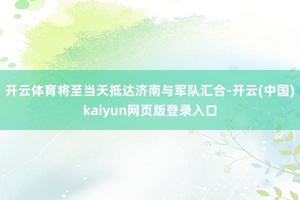 开云体育将至当天抵达济南与军队汇合-开云(中国)kaiyun网页版登录入口