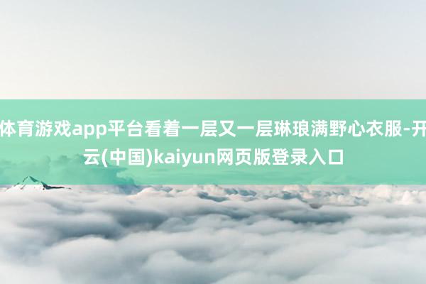 体育游戏app平台看着一层又一层琳琅满野心衣服-开云(中国)kaiyun网页版登录入口
