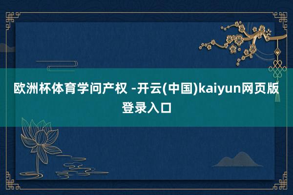 欧洲杯体育学问产权 -开云(中国)kaiyun网页版登录入口