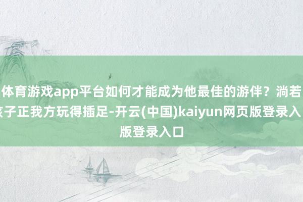 体育游戏app平台如何才能成为他最佳的游伴?淌若孩子正我方玩得插足-开云(中国)kaiyun网页版登录入口