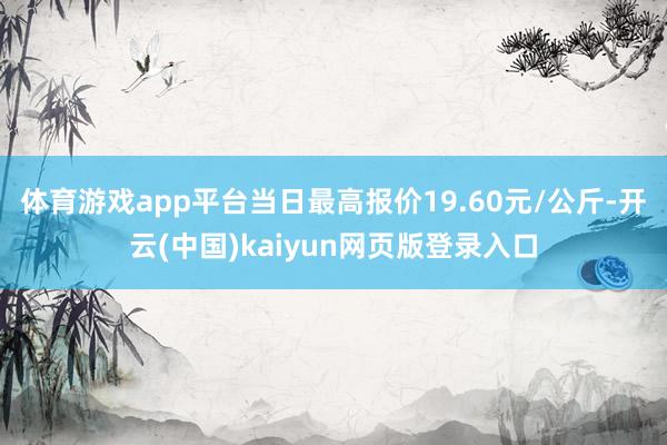 体育游戏app平台当日最高报价19.60元/公斤-开云(中国)kaiyun网页版登录入口