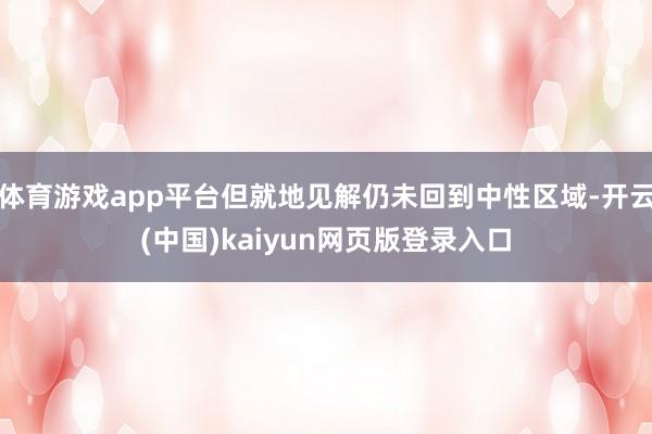 体育游戏app平台但就地见解仍未回到中性区域-开云(中国)kaiyun网页版登录入口
