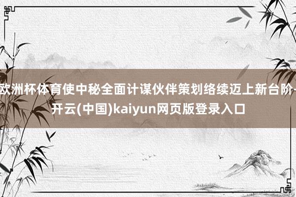 欧洲杯体育使中秘全面计谋伙伴策划络续迈上新台阶-开云(中国)kaiyun网页版登录入口