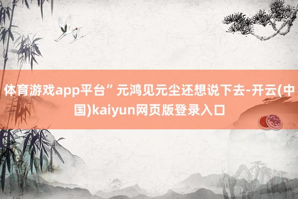 体育游戏app平台”元鸿见元尘还想说下去-开云(中国)kaiyun网页版登录入口
