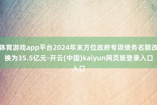 体育游戏app平台2024年末方位政府专项债务名额改换为35.5亿元-开云(中国)kaiyun网页版登录入口