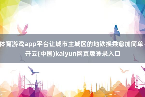 体育游戏app平台让城市主城区的地铁换乘愈加简单-开云(中国)kaiyun网页版登录入口