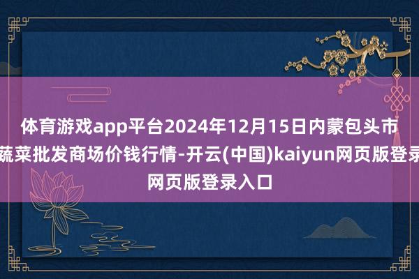 体育游戏app平台2024年12月15日内蒙包头市友谊蔬菜批发商场价钱行情-开云(中国)kaiyun网页版登录入口